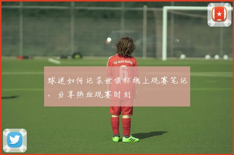 球迷如何记录世俱杯线上观赛笔记,分享热血观赛时刻