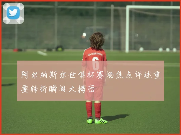 阿尔纳斯尔世俱杯赛场焦点评述重要转折瞬间大揭密