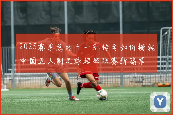 2025赛季总结十一冠传奇如何铸就中国五人制足球超级联赛新篇章