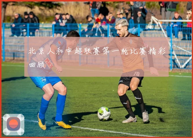 北京人和中超联赛第一轮比赛精彩回顾