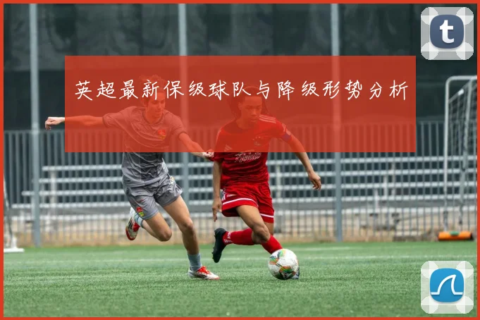 英超最新保级球队与降级形势分析