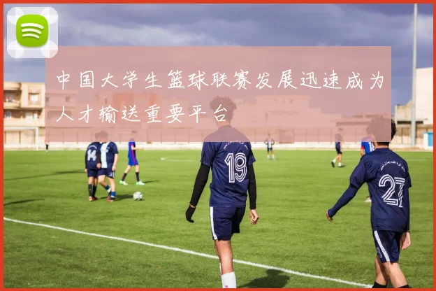 中国大学生篮球联赛发展迅速成为人才输送重要平台