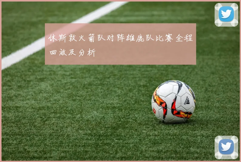 休斯敦火箭队对阵雄鹿队比赛全程回放及分析