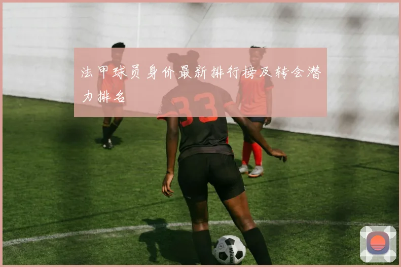 法甲球员身价最新排行榜及转会潜力排名